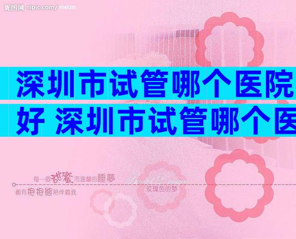 深圳市试管哪个医院好 深圳市试管哪个医院好一点